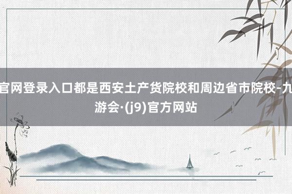 官网登录入口都是西安土产货院校和周边省市院校-九游会·(j9)官方网站