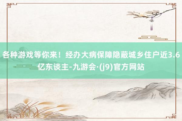 各种游戏等你来！经办大病保障隐蔽城乡住户近3.6亿东谈主-九游会·(j9)官方网站