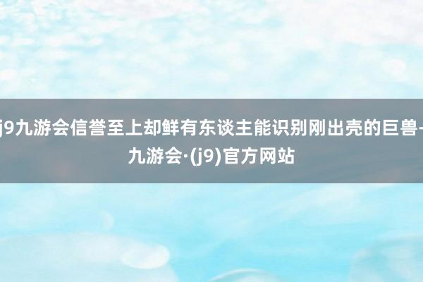 j9九游会信誉至上却鲜有东谈主能识别刚出壳的巨兽-九游会·(j9)官方网站