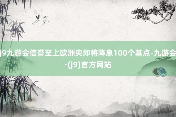 j9九游会信誉至上欧洲央即将降息100个基点-九游会·(j9)官方网站