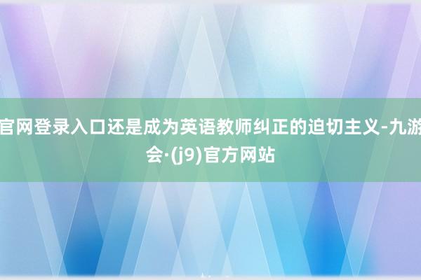 官网登录入口还是成为英语教师纠正的迫切主义-九游会·(j9)官方网站