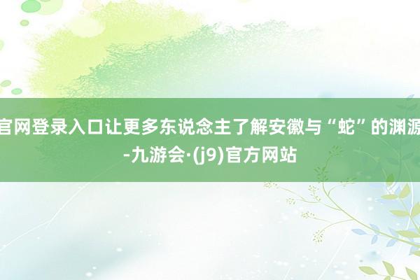 官网登录入口让更多东说念主了解安徽与“蛇”的渊源-九游会·(j9)官方网站