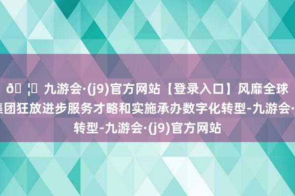 🦄九游会·(j9)官方网站【登录入口】风靡全球的娱乐游戏集团狂放进步服务才略和实施承办数字化转型-九游会·(j9)官方网站