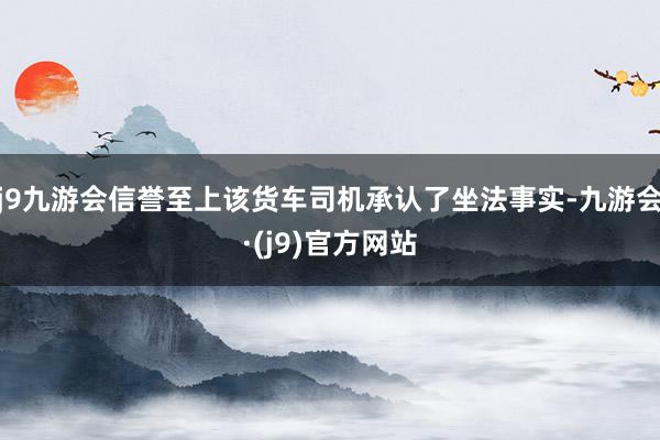 j9九游会信誉至上该货车司机承认了坐法事实-九游会·(j9)官方网站