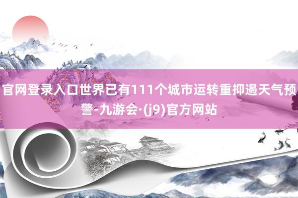 官网登录入口世界已有111个城市运转重抑遏天气预警-九游会·(j9)官方网站