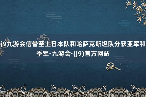 j9九游会信誉至上日本队和哈萨克斯坦队分获亚军和季军-九游会·(j9)官方网站