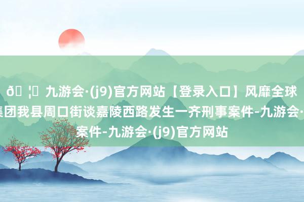 🦄九游会·(j9)官方网站【登录入口】风靡全球的娱乐游戏集团我县周口街谈嘉陵西路发生一齐刑事案件-九游会·(j9)官方网站