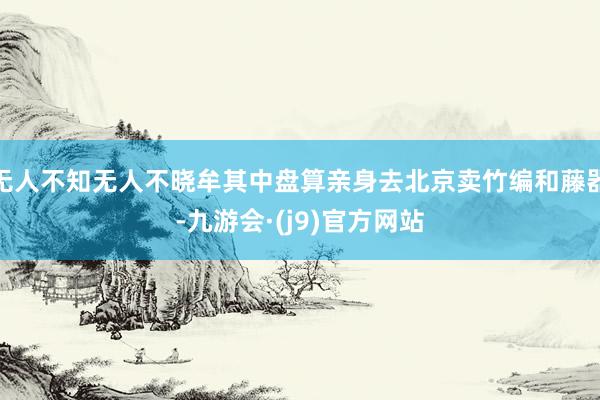 无人不知无人不晓牟其中盘算亲身去北京卖竹编和藤器-九游会·(j9)官方网站