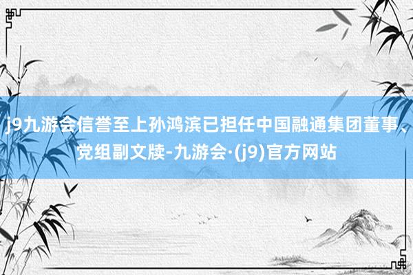 j9九游会信誉至上孙鸿滨已担任中国融通集团董事、党组副文牍-九游会·(j9)官方网站