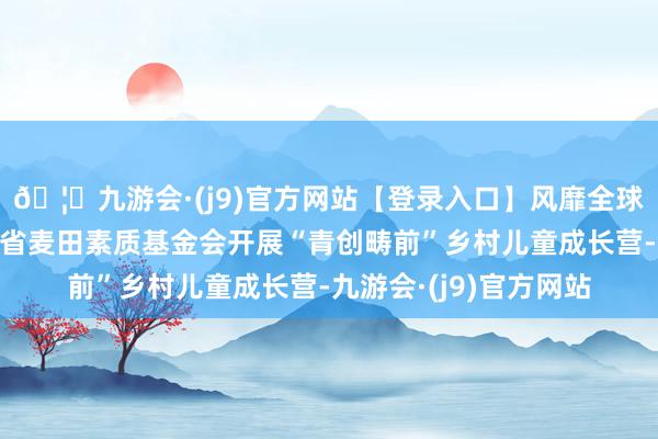 🦄九游会·(j9)官方网站【登录入口】风靡全球的娱乐游戏集团广东省麦田素质基金会开展“青创畴前”乡村儿童成长营-九游会·(j9)官方网站