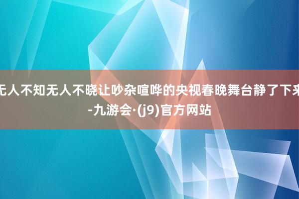 无人不知无人不晓让吵杂喧哗的央视春晚舞台静了下来-九游会·(j9)官方网站