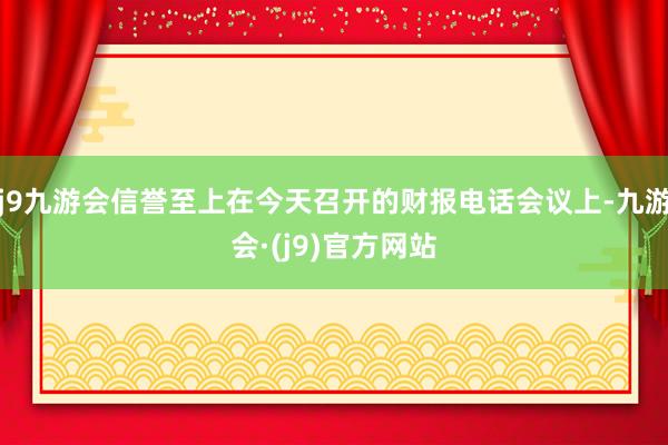 j9九游会信誉至上在今天召开的财报电话会议上-九游会·(j9)官方网站