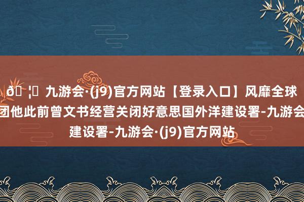 🦄九游会·(j9)官方网站【登录入口】风靡全球的娱乐游戏集团他此前曾文书经营关闭好意思国外洋建设署-九游会·(j9)官方网站