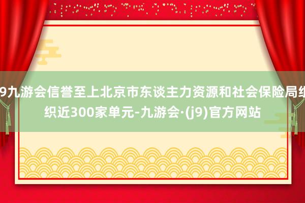 j9九游会信誉至上北京市东谈主力资源和社会保险局组织近300家单元-九游会·(j9)官方网站