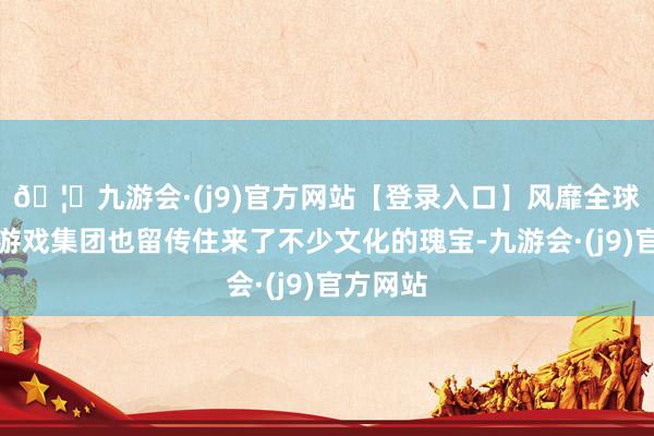 🦄九游会·(j9)官方网站【登录入口】风靡全球的娱乐游戏集团也留传住来了不少文化的瑰宝-九游会·(j9)官方网站