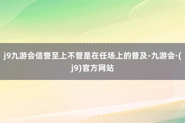 j9九游会信誉至上不管是在任场上的普及-九游会·(j9)官方网站