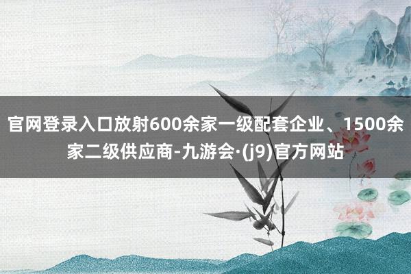 官网登录入口放射600余家一级配套企业、1500余家二级供应商-九游会·(j9)官方网站