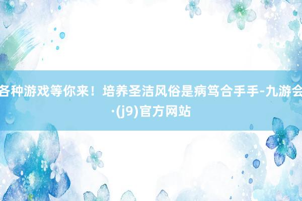 各种游戏等你来！培养圣洁风俗是病笃合手手-九游会·(j9)官方网站