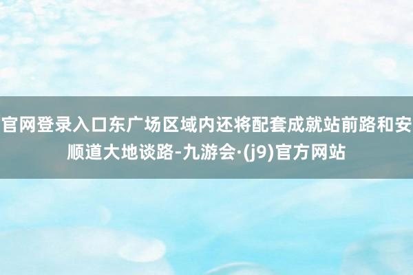 官网登录入口东广场区域内还将配套成就站前路和安顺道大地谈路-九游会·(j9)官方网站