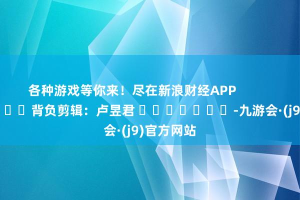 各种游戏等你来！尽在新浪财经APP            						背负剪辑：卢昱君 							-九游会·(j9)官方网站