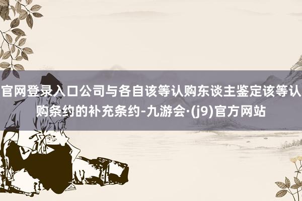 官网登录入口公司与各自该等认购东谈主鉴定该等认购条约的补充条约-九游会·(j9)官方网站