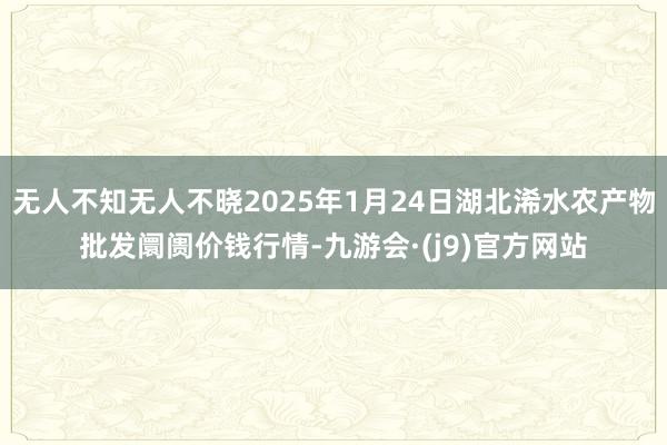无人不知无人不晓2025年1月24日湖北浠水农产物批发阛阓价钱行情-九游会·(j9)官方网站