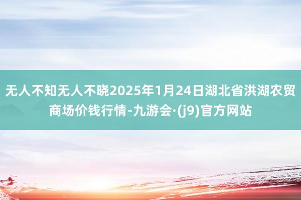 无人不知无人不晓2025年1月24日湖北省洪湖农贸商场价钱行情-九游会·(j9)官方网站