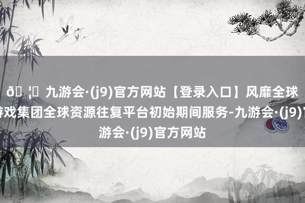 🦄九游会·(j9)官方网站【登录入口】风靡全球的娱乐游戏集团全球资源往复平台初始期间服务-九游会·(j9)官方网站