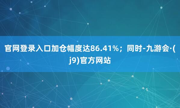 官网登录入口加仓幅度达86.41%;同时-九游会·(j9)官方网站