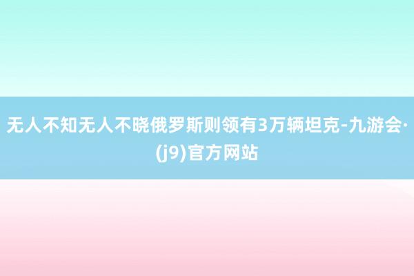 无人不知无人不晓俄罗斯则领有3万辆坦克-九游会·(j9)官方网站