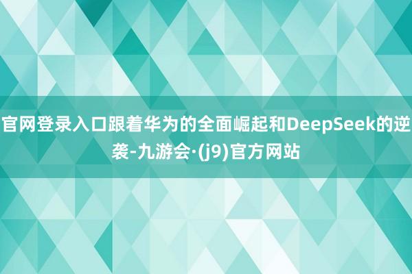 官网登录入口跟着华为的全面崛起和DeepSeek的逆袭-九游会·(j9)官方网站