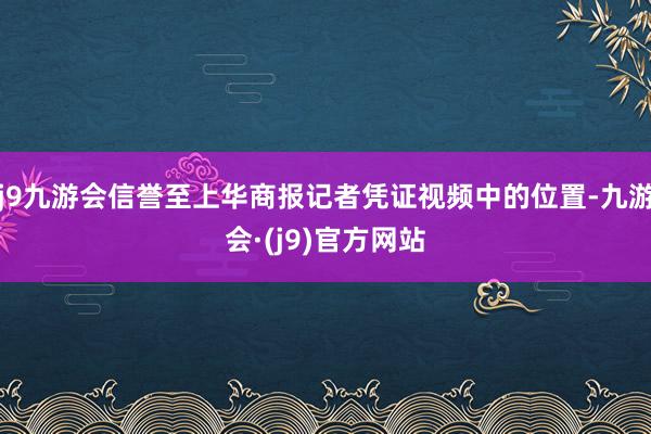 j9九游会信誉至上华商报记者凭证视频中的位置-九游会·(j9)官方网站