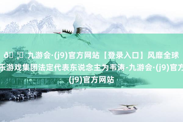 🦄九游会·(j9)官方网站【登录入口】风靡全球的娱乐游戏集团法定代表东说念主为韦涛-九游会·(j9)官方网站