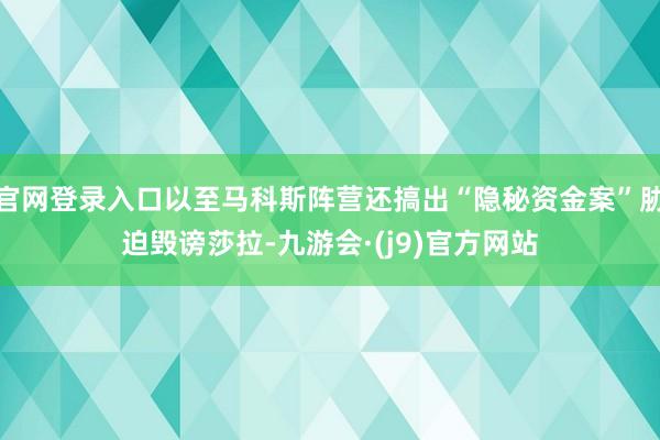 官网登录入口以至马科斯阵营还搞出“隐秘资金案”胁迫毁谤莎拉-九游会·(j9)官方网站