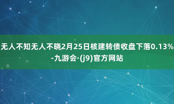 无人不知无人不晓2月25日核建转债收盘下落0.13%-九游会·(j9)官方网站