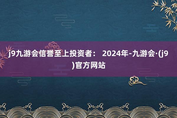 j9九游会信誉至上投资者： 2024年-九游会·(j9)官方网站