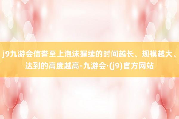 j9九游会信誉至上泡沫握续的时间越长、规模越大、达到的高度越高-九游会·(j9)官方网站