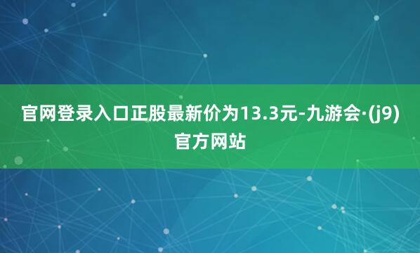官网登录入口正股最新价为13.3元-九游会·(j9)官方网站