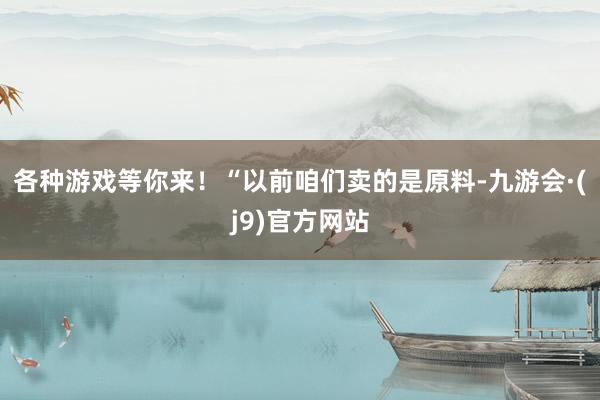 各种游戏等你来！　　“以前咱们卖的是原料-九游会·(j9)官方网站