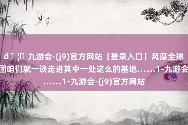 🦄九游会·(j9)官方网站【登录入口】风靡全球的娱乐游戏集团咱们就一谈走进其中一处这么的基地……1-九游会·(j9)官方网站