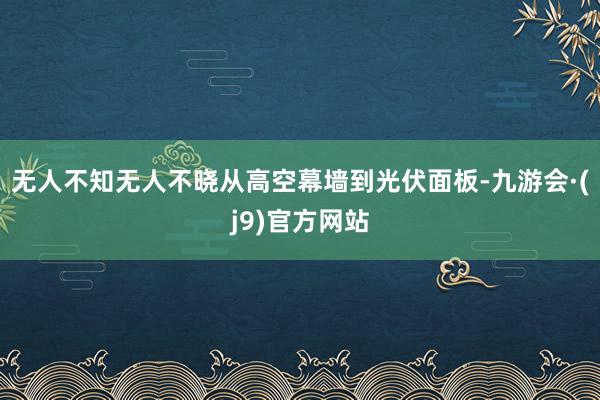 无人不知无人不晓从高空幕墙到光伏面板-九游会·(j9)官方网站