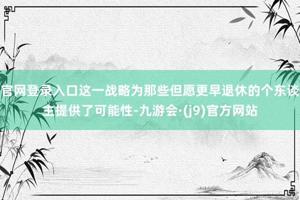 官网登录入口这一战略为那些但愿更早退休的个东谈主提供了可能性-九游会·(j9)官方网站