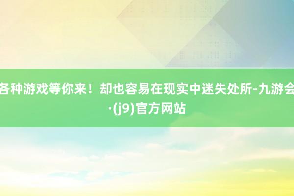 各种游戏等你来！却也容易在现实中迷失处所-九游会·(j9)官方网站