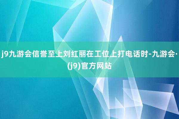 j9九游会信誉至上刘红丽在工位上打电话时-九游会·(j9)官方网站