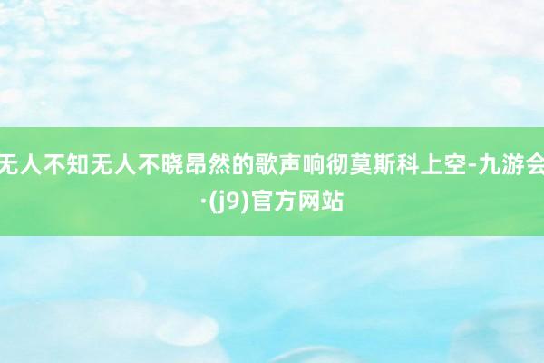 无人不知无人不晓昂然的歌声响彻莫斯科上空-九游会·(j9)官方网站