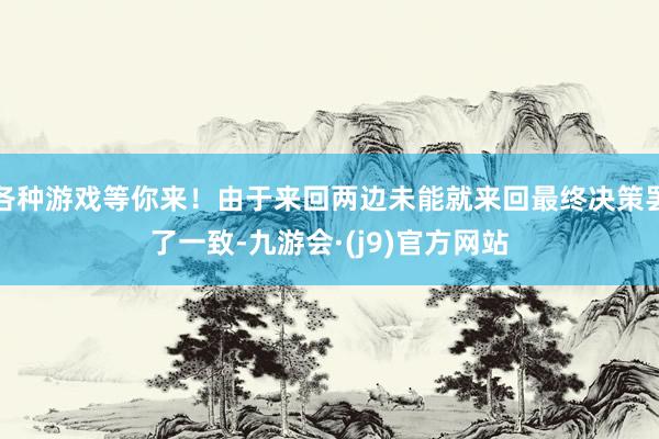 各种游戏等你来！由于来回两边未能就来回最终决策罢了一致-九游会·(j9)官方网站