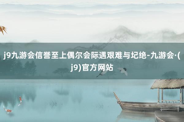 j9九游会信誉至上偶尔会际遇艰难与圮绝-九游会·(j9)官方网站
