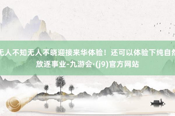 无人不知无人不晓迎接来华体验！还可以体验下纯自然放逐事业-九游会·(j9)官方网站