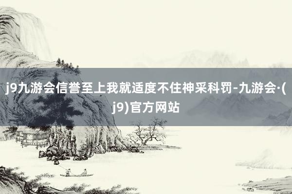 j9九游会信誉至上我就适度不住神采科罚-九游会·(j9)官方网站