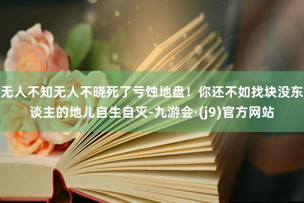 无人不知无人不晓死了亏蚀地盘！你还不如找块没东谈主的地儿自生自灭-九游会·(j9)官方网站